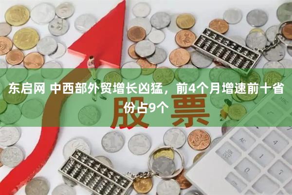 东启网 中西部外贸增长凶猛，前4个月增速前十省份占9个