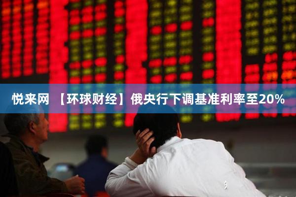 悦来网 【环球财经】俄央行下调基准利率至20%