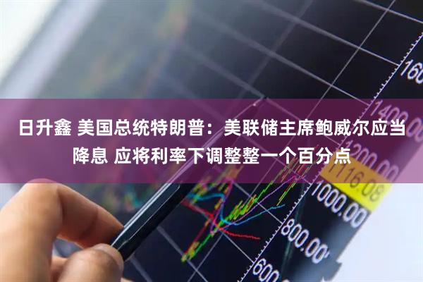 日升鑫 美国总统特朗普：美联储主席鲍威尔应当降息 应将利率下调整整一个百分点