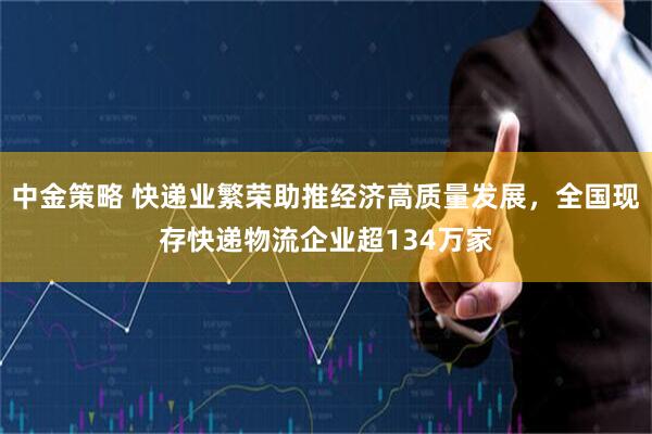 中金策略 快递业繁荣助推经济高质量发展，全国现存快递物流企业超134万家