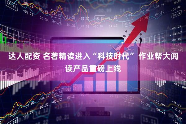 达人配资 名著精读进入“科技时代” 作业帮大阅读产品重磅上线