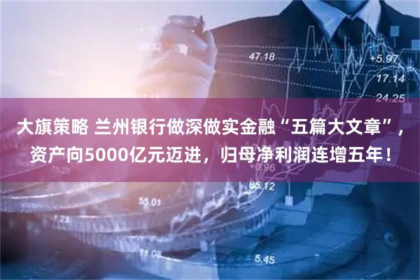 大旗策略 兰州银行做深做实金融“五篇大文章”，资产向5000亿元迈进，归母净利润连增五年！