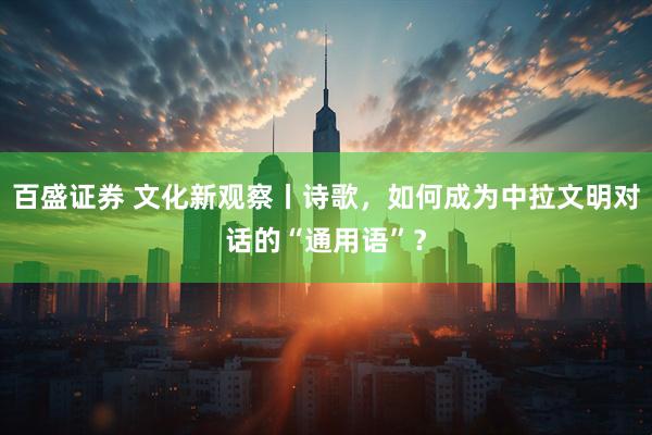 百盛证券 文化新观察丨诗歌，如何成为中拉文明对话的“通用语”？