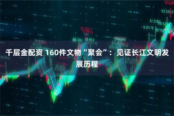 千层金配资 160件文物“聚会”：见证长江文明发展历程