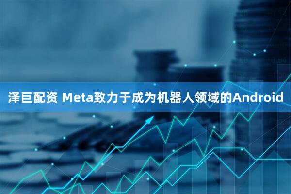 泽巨配资 Meta致力于成为机器人领域的Android