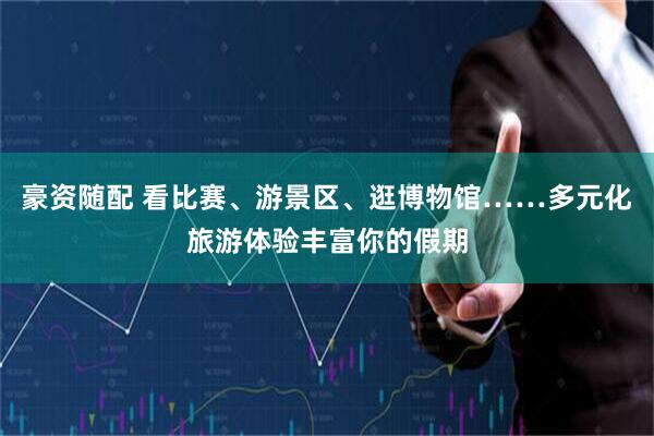 豪资随配 看比赛、游景区、逛博物馆……多元化旅游体验丰富你的假期