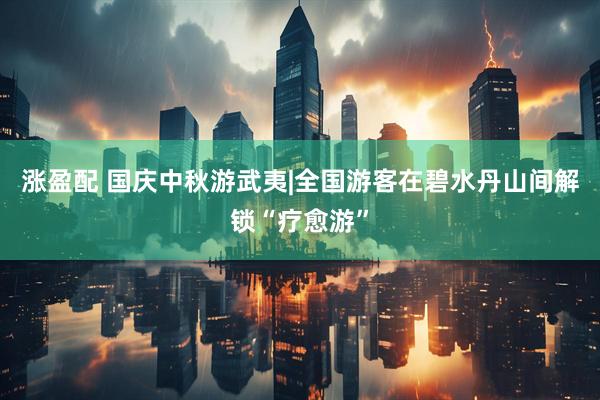 涨盈配 国庆中秋游武夷|全国游客在碧水丹山间解锁“疗愈游”