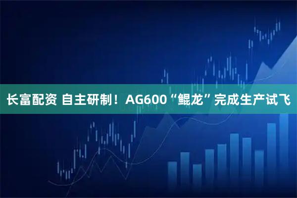 长富配资 自主研制！AG600“鲲龙”完成生产试飞