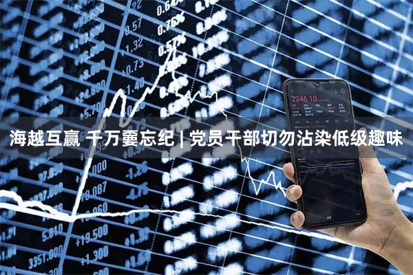 海越互赢 千万嫑忘纪 | 党员干部切勿沾染低级趣味