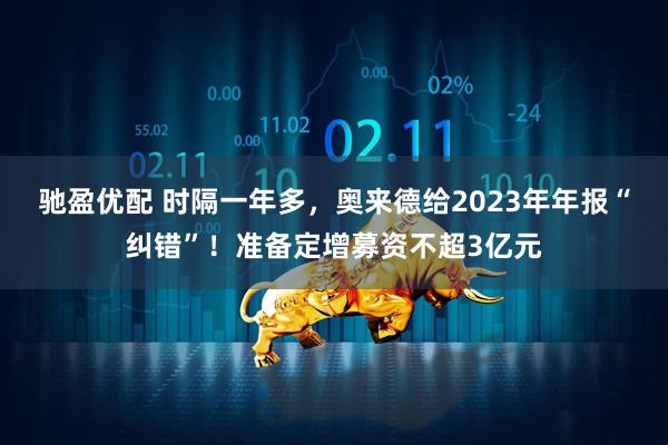 驰盈优配 时隔一年多，奥来德给2023年年报“纠错”！准备定增募资不超3亿元