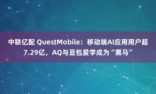 中联亿配 QuestMobile：移动端AI应用用户超7.29亿，AQ与豆包爱学成为“黑马”