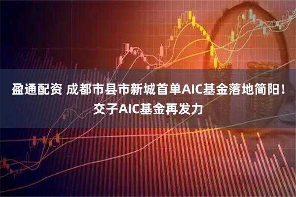 盈通配资 成都市县市新城首单AIC基金落地简阳！交子AIC基金再发力