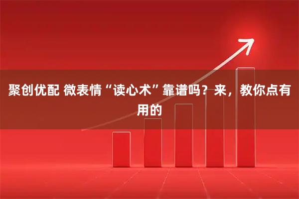聚创优配 微表情“读心术”靠谱吗？来，教你点有用的