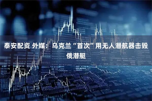 泰安配资 外媒：乌克兰“首次”用无人潜航器击毁俄潜艇