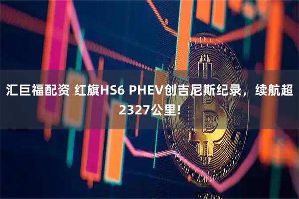 汇巨福配资 红旗HS6 PHEV创吉尼斯纪录，续航超2327公里!