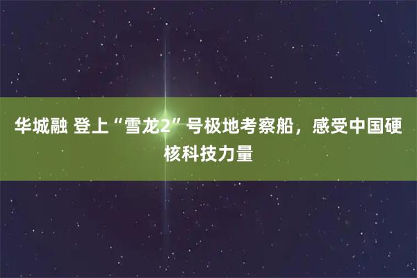 华城融 登上“雪龙2”号极地考察船，感受中国硬核科技力量