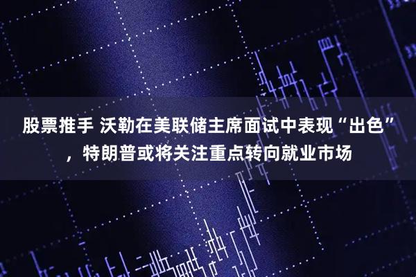 股票推手 沃勒在美联储主席面试中表现“出色”，特朗普或将关注重点转向就业市场