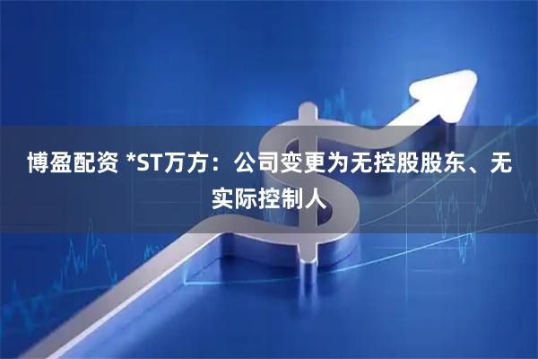 博盈配资 *ST万方：公司变更为无控股股东、无实际控制人