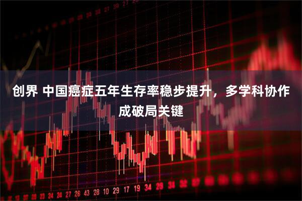 创界 中国癌症五年生存率稳步提升，多学科协作成破局关键