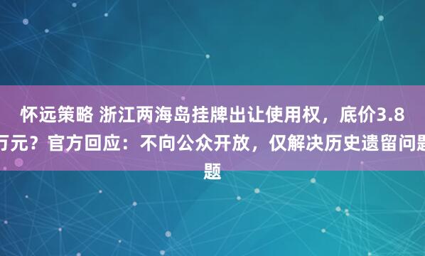 怀远策略 浙江两海岛挂牌出让使用权，底价3.8万元？官方回应：不向公众开放，仅解决历史遗留问题