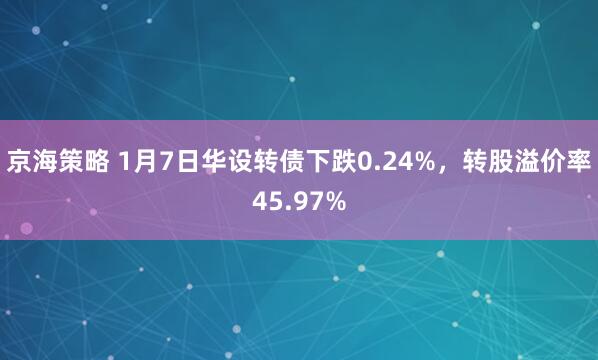 京海策略 1月7日华设转债下跌0.24%，转股溢价率45.97%