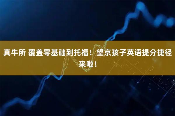 真牛所 覆盖零基础到托福！望京孩子英语提分捷径来啦！
