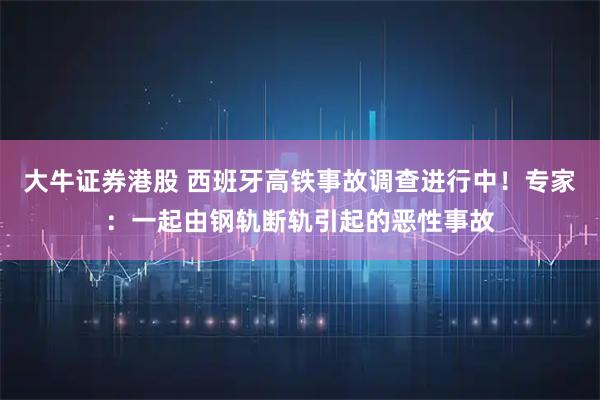 大牛证券港股 西班牙高铁事故调查进行中！专家：一起由钢轨断轨引起的恶性事故