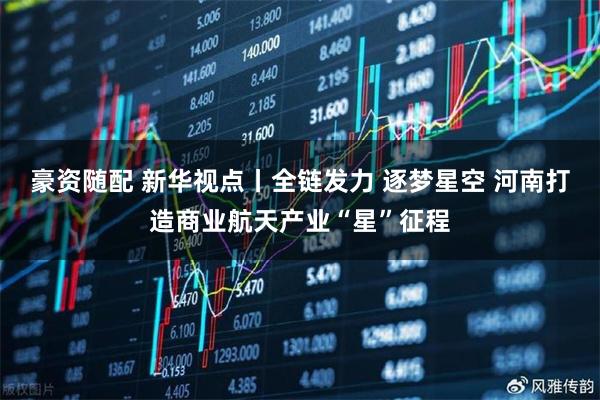豪资随配 新华视点丨全链发力 逐梦星空 河南打造商业航天产业“星”征程