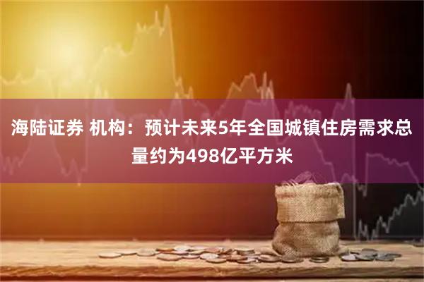 海陆证券 机构：预计未来5年全国城镇住房需求总量约为498亿平方米