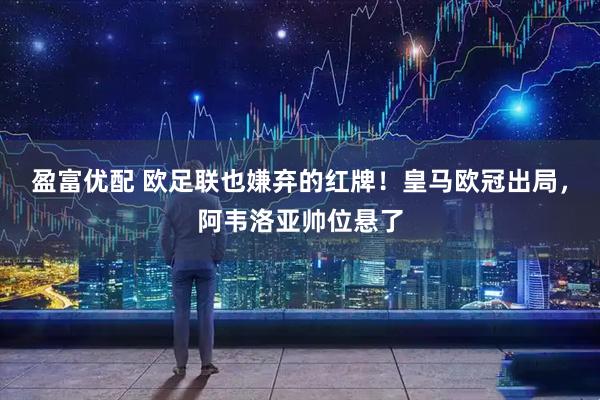 盈富优配 欧足联也嫌弃的红牌！皇马欧冠出局，阿韦洛亚帅位悬了