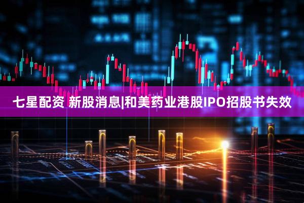 七星配资 新股消息|和美药业港股IPO招股书失效
