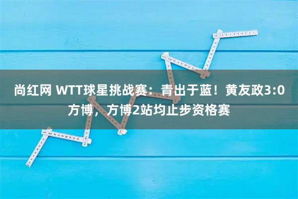 尚红网 WTT球星挑战赛：青出于蓝！黄友政3:0方博，方博2站均止步资格赛