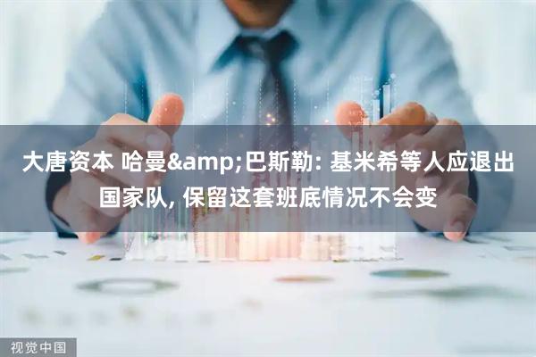 大唐资本 哈曼&巴斯勒: 基米希等人应退出国家队, 保留这套班底情况不会变